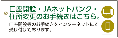 口座開設・JAネットバンク・住所変更のお手続きはこちら。
口座開設等のお手続きをインターネットにて受け付けております。