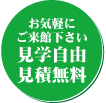 お気軽にご来館ください。見学自由見積無料